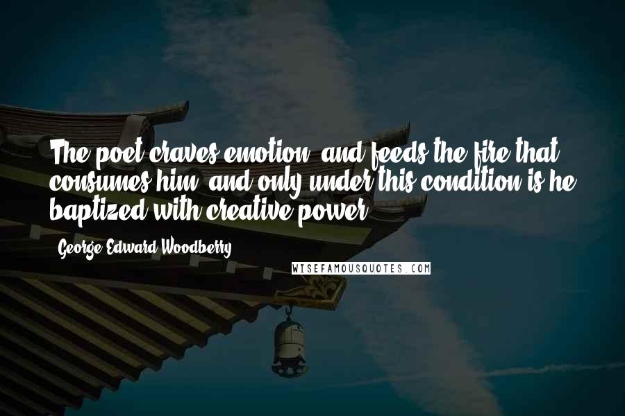 George Edward Woodberry Quotes: The poet craves emotion, and feeds the fire that consumes him, and only under this condition is he baptized with creative power.