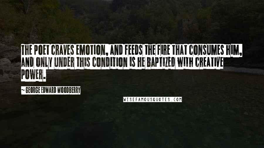 George Edward Woodberry Quotes: The poet craves emotion, and feeds the fire that consumes him, and only under this condition is he baptized with creative power.