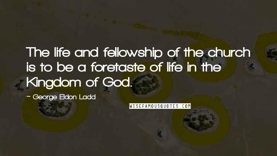 George Eldon Ladd Quotes: The life and fellowship of the church is to be a foretaste of life in the Kingdom of God.