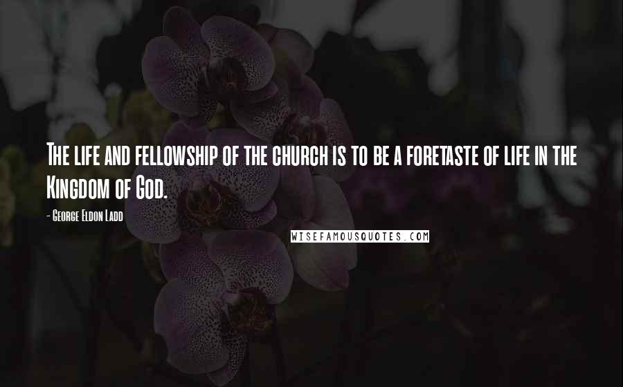 George Eldon Ladd Quotes: The life and fellowship of the church is to be a foretaste of life in the Kingdom of God.