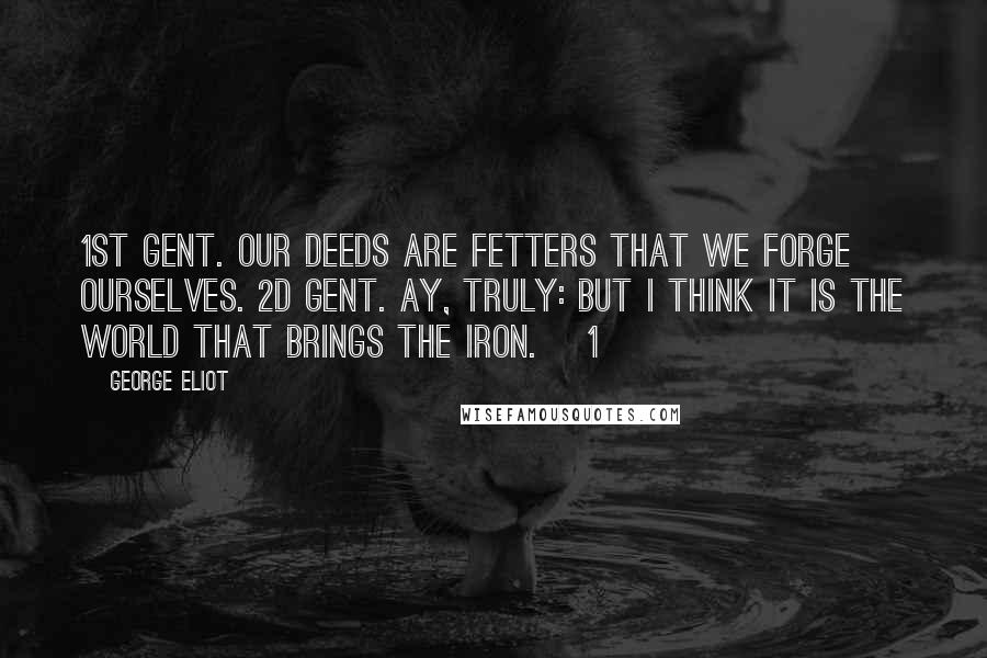 George Eliot Quotes: 1st Gent. Our deeds are fetters that we forge ourselves. 2d Gent. Ay, truly: but I think it is the world That brings the iron. [1]