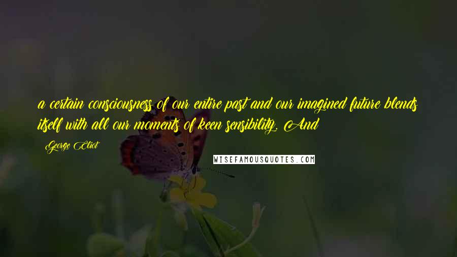 George Eliot Quotes: a certain consciousness of our entire past and our imagined future blends itself with all our moments of keen sensibility. And