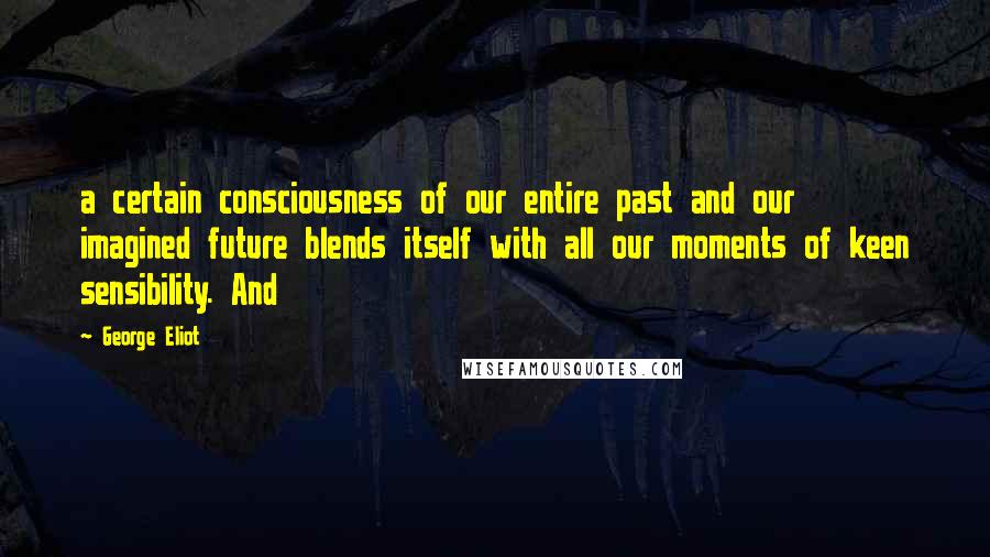 George Eliot Quotes: a certain consciousness of our entire past and our imagined future blends itself with all our moments of keen sensibility. And