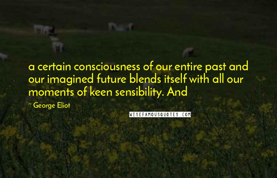 George Eliot Quotes: a certain consciousness of our entire past and our imagined future blends itself with all our moments of keen sensibility. And