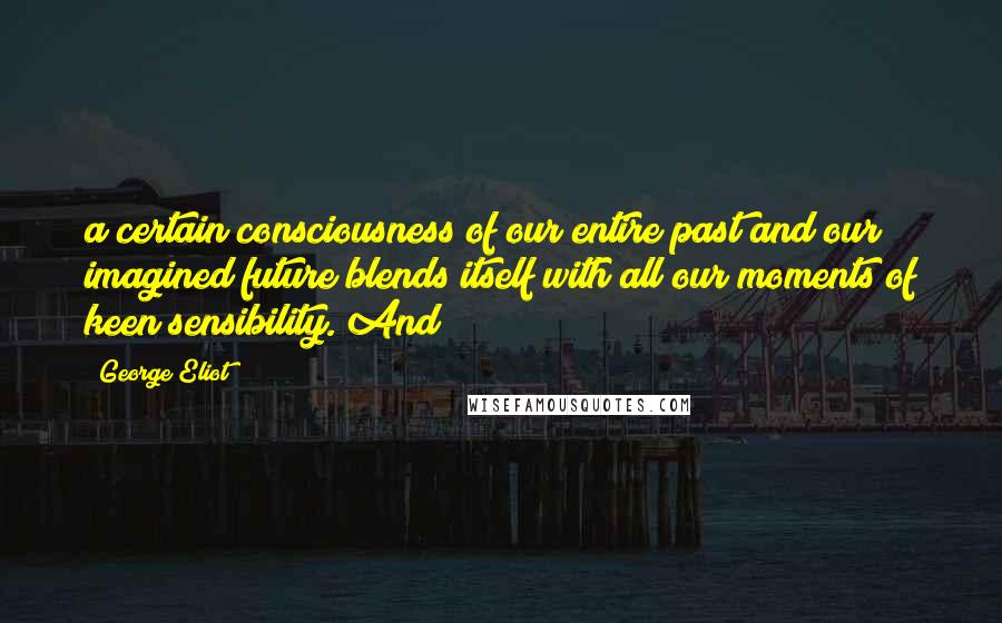 George Eliot Quotes: a certain consciousness of our entire past and our imagined future blends itself with all our moments of keen sensibility. And