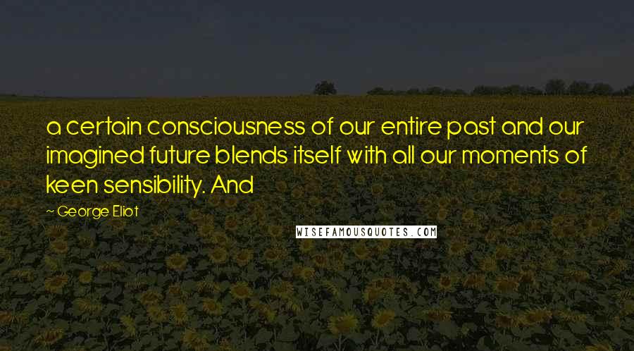 George Eliot Quotes: a certain consciousness of our entire past and our imagined future blends itself with all our moments of keen sensibility. And