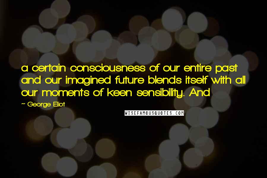 George Eliot Quotes: a certain consciousness of our entire past and our imagined future blends itself with all our moments of keen sensibility. And