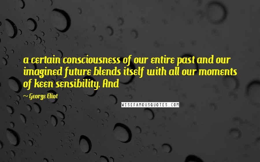 George Eliot Quotes: a certain consciousness of our entire past and our imagined future blends itself with all our moments of keen sensibility. And