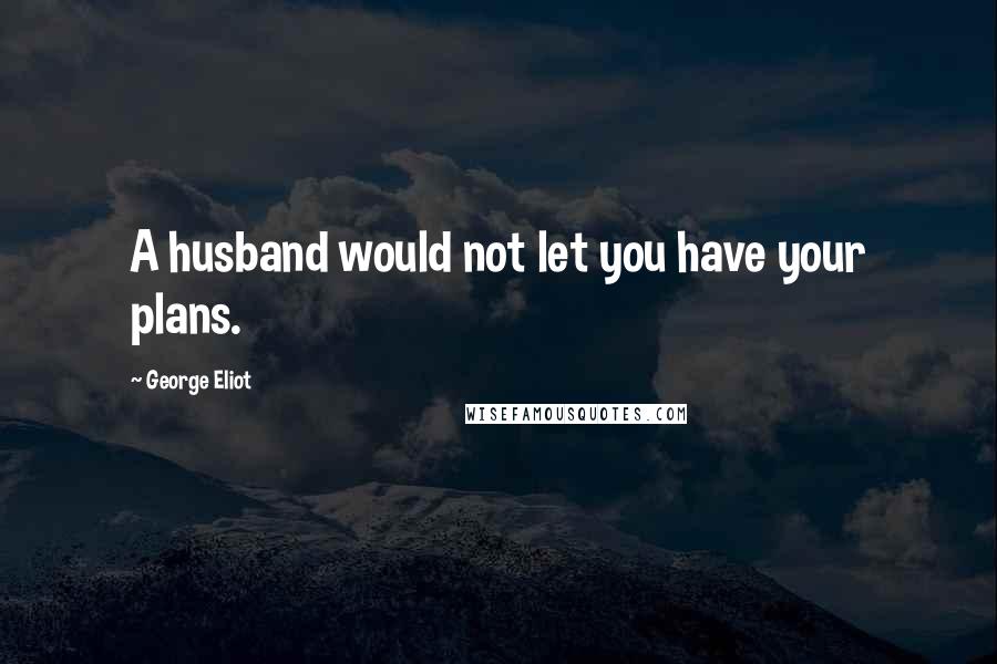 George Eliot Quotes: A husband would not let you have your plans.