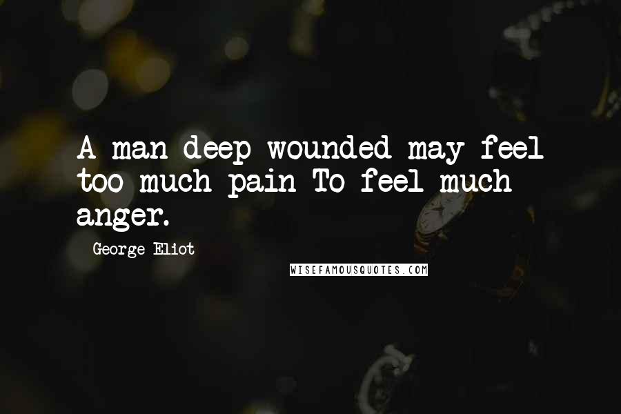 George Eliot Quotes: A man deep-wounded may feel too much pain To feel much anger.