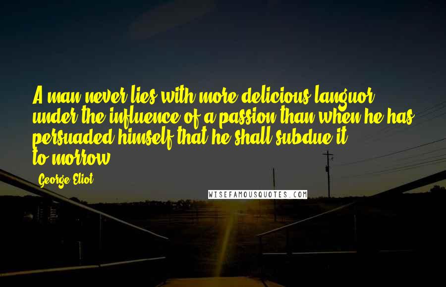 George Eliot Quotes: A man never lies with more delicious languor under the influence of a passion than when he has persuaded himself that he shall subdue it to-morrow.