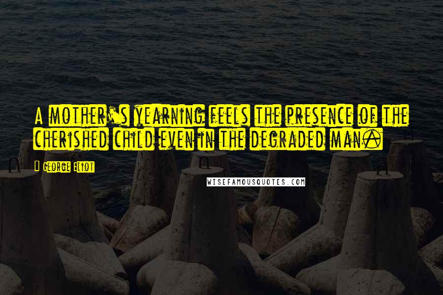 George Eliot Quotes: A mother's yearning feels the presence of the cherished child even in the degraded man.