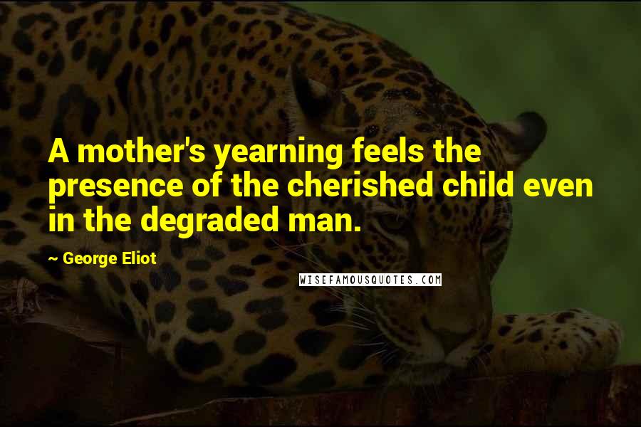 George Eliot Quotes: A mother's yearning feels the presence of the cherished child even in the degraded man.