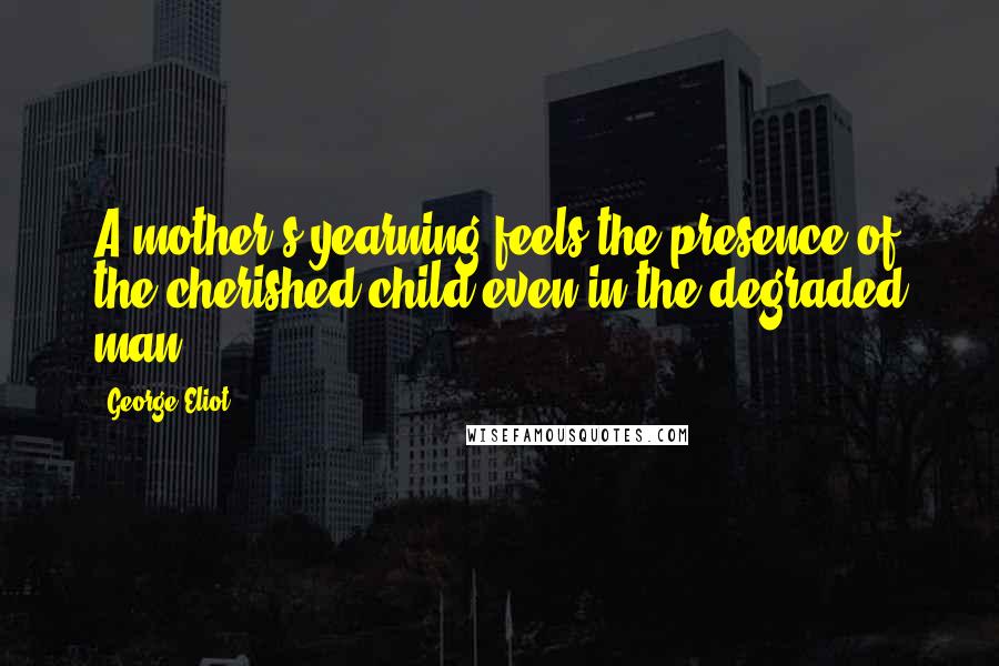 George Eliot Quotes: A mother's yearning feels the presence of the cherished child even in the degraded man.