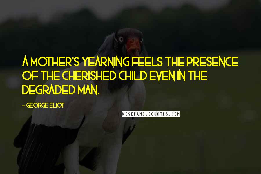 George Eliot Quotes: A mother's yearning feels the presence of the cherished child even in the degraded man.