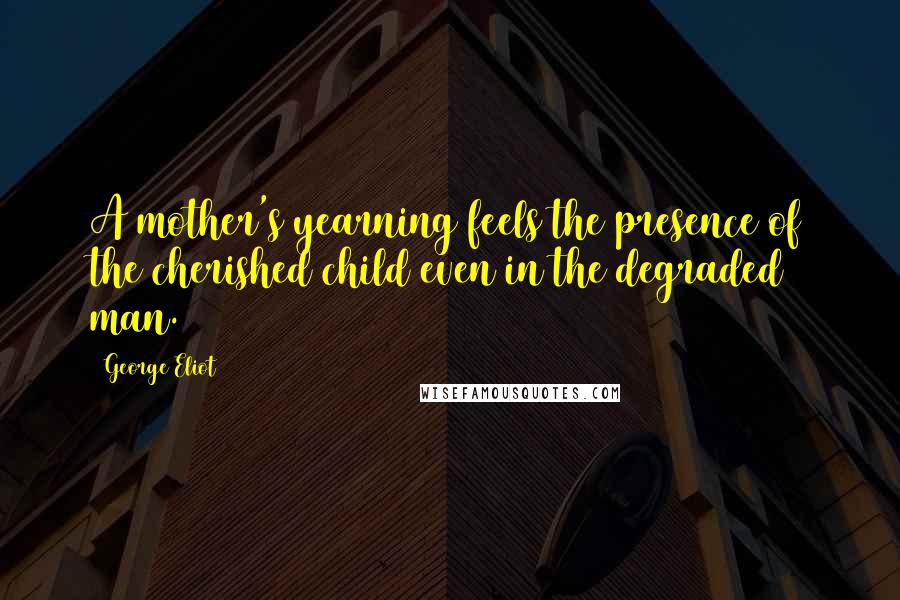 George Eliot Quotes: A mother's yearning feels the presence of the cherished child even in the degraded man.