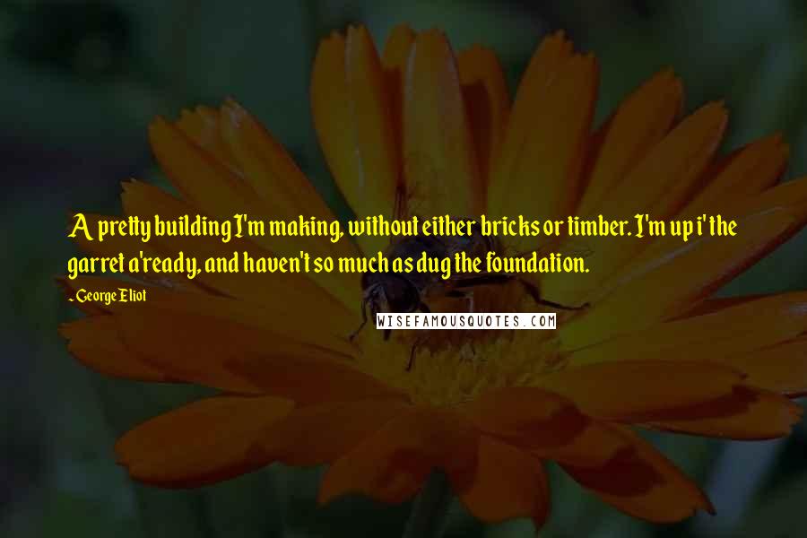 George Eliot Quotes: A pretty building I'm making, without either bricks or timber. I'm up i' the garret a'ready, and haven't so much as dug the foundation.