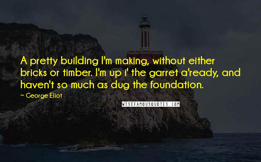 George Eliot Quotes: A pretty building I'm making, without either bricks or timber. I'm up i' the garret a'ready, and haven't so much as dug the foundation.