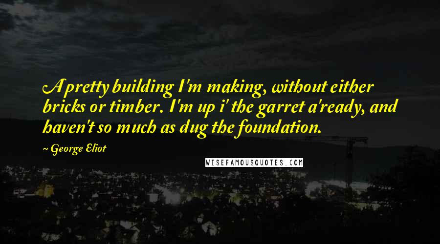 George Eliot Quotes: A pretty building I'm making, without either bricks or timber. I'm up i' the garret a'ready, and haven't so much as dug the foundation.