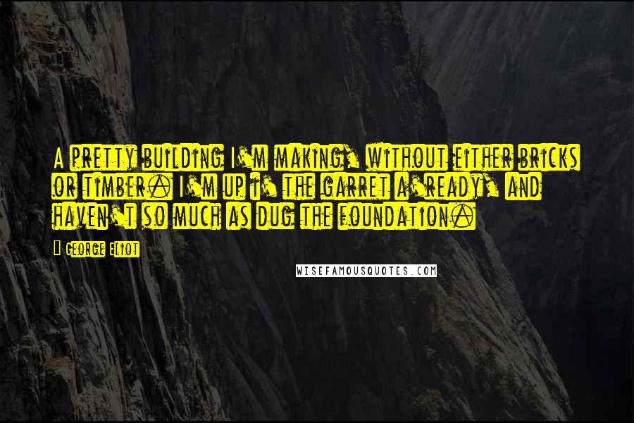 George Eliot Quotes: A pretty building I'm making, without either bricks or timber. I'm up i' the garret a'ready, and haven't so much as dug the foundation.