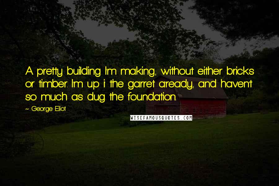 George Eliot Quotes: A pretty building I'm making, without either bricks or timber. I'm up i' the garret a'ready, and haven't so much as dug the foundation.