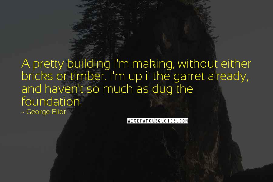 George Eliot Quotes: A pretty building I'm making, without either bricks or timber. I'm up i' the garret a'ready, and haven't so much as dug the foundation.