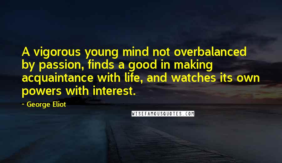 George Eliot Quotes: A vigorous young mind not overbalanced by passion, finds a good in making acquaintance with life, and watches its own powers with interest.