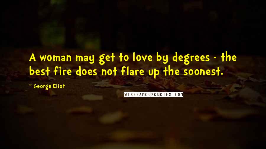 George Eliot Quotes: A woman may get to love by degrees - the best fire does not flare up the soonest.
