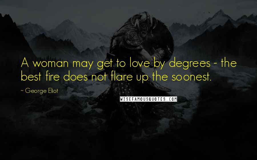 George Eliot Quotes: A woman may get to love by degrees - the best fire does not flare up the soonest.
