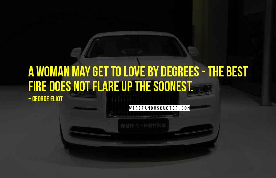 George Eliot Quotes: A woman may get to love by degrees - the best fire does not flare up the soonest.