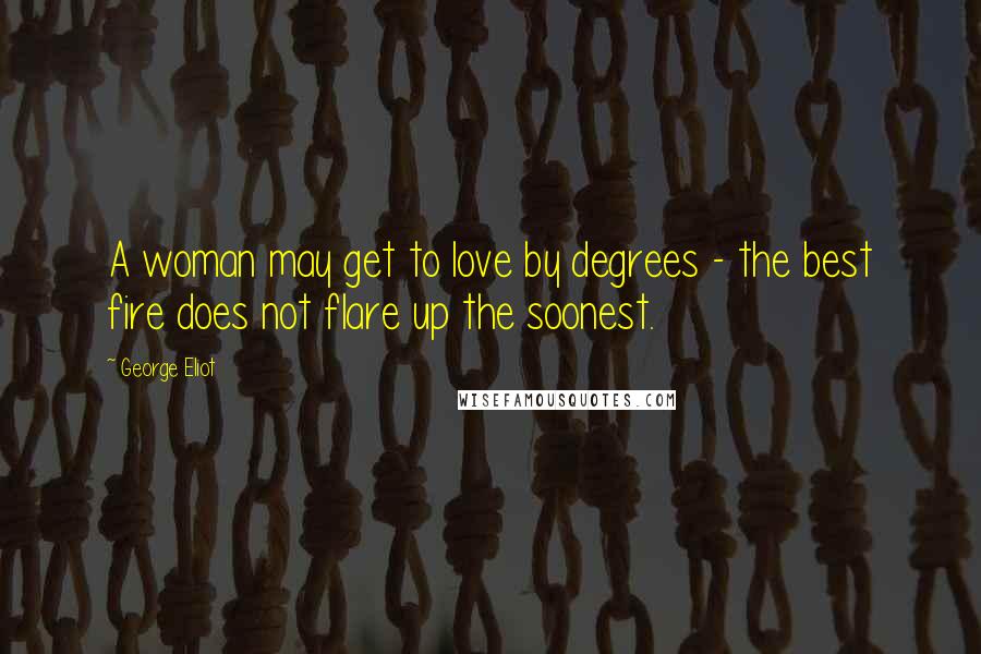 George Eliot Quotes: A woman may get to love by degrees - the best fire does not flare up the soonest.