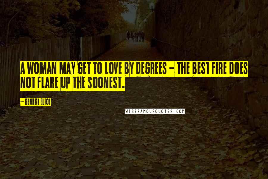 George Eliot Quotes: A woman may get to love by degrees - the best fire does not flare up the soonest.