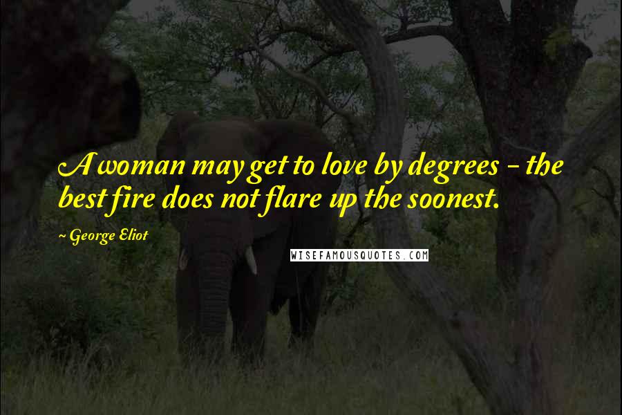 George Eliot Quotes: A woman may get to love by degrees - the best fire does not flare up the soonest.