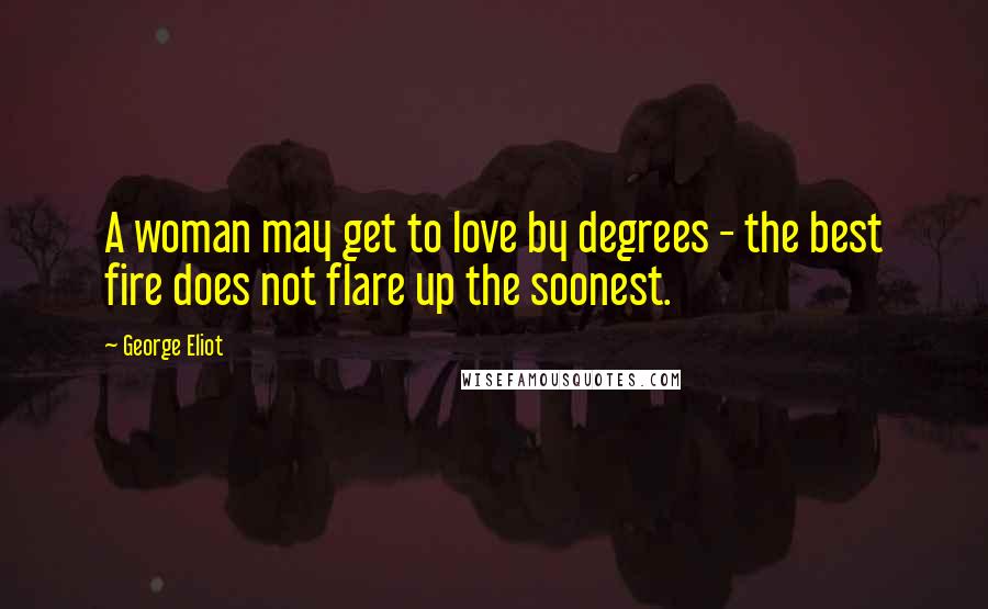George Eliot Quotes: A woman may get to love by degrees - the best fire does not flare up the soonest.
