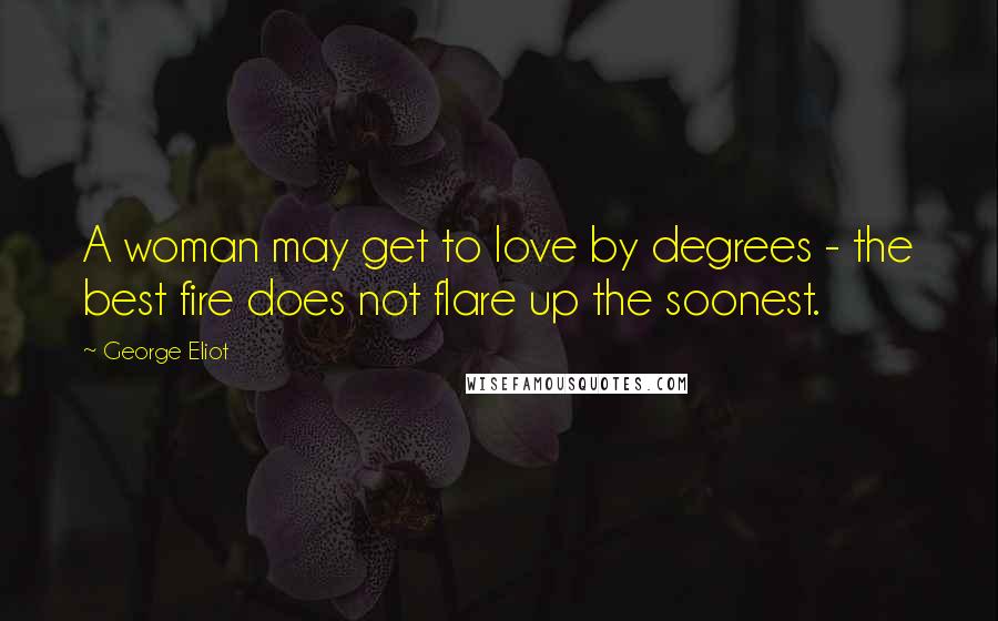 George Eliot Quotes: A woman may get to love by degrees - the best fire does not flare up the soonest.