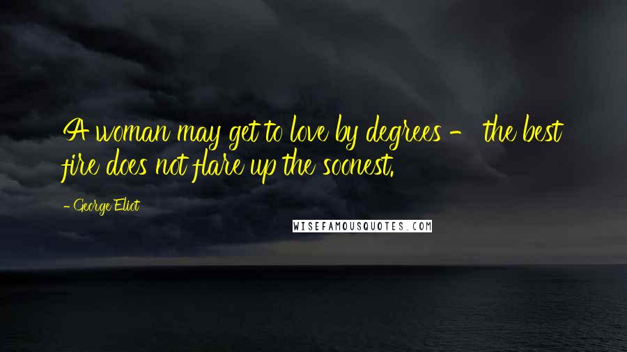 George Eliot Quotes: A woman may get to love by degrees - the best fire does not flare up the soonest.