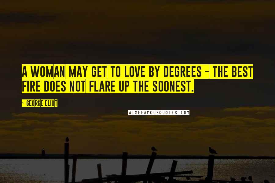 George Eliot Quotes: A woman may get to love by degrees - the best fire does not flare up the soonest.