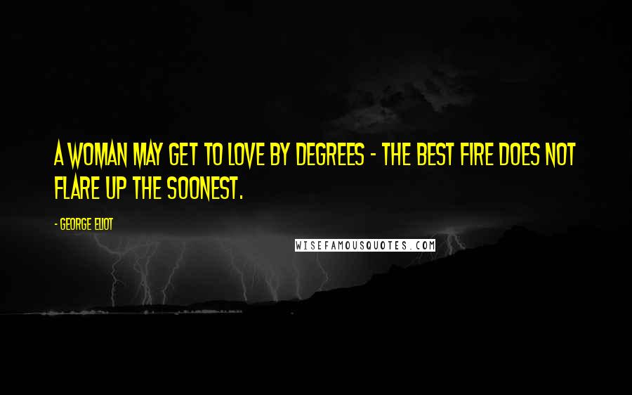 George Eliot Quotes: A woman may get to love by degrees - the best fire does not flare up the soonest.