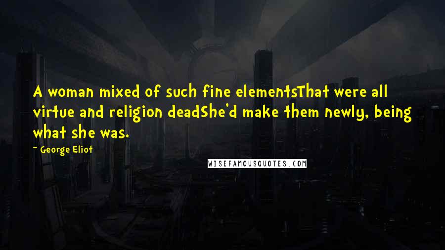 George Eliot Quotes: A woman mixed of such fine elementsThat were all virtue and religion deadShe'd make them newly, being what she was.
