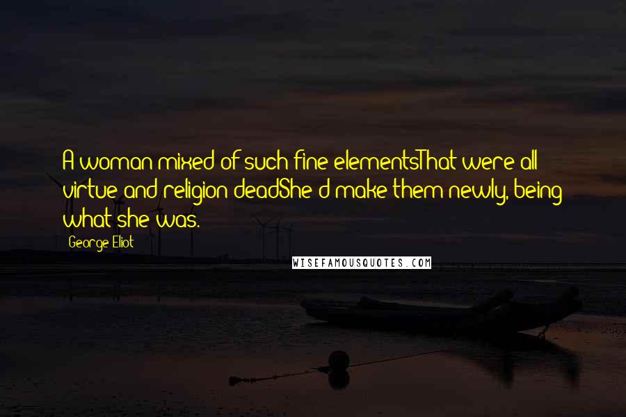 George Eliot Quotes: A woman mixed of such fine elementsThat were all virtue and religion deadShe'd make them newly, being what she was.