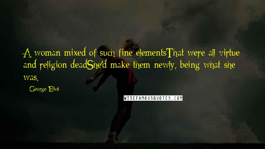 George Eliot Quotes: A woman mixed of such fine elementsThat were all virtue and religion deadShe'd make them newly, being what she was.