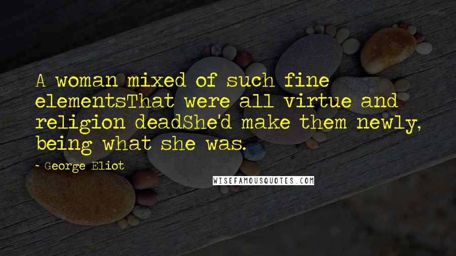 George Eliot Quotes: A woman mixed of such fine elementsThat were all virtue and religion deadShe'd make them newly, being what she was.