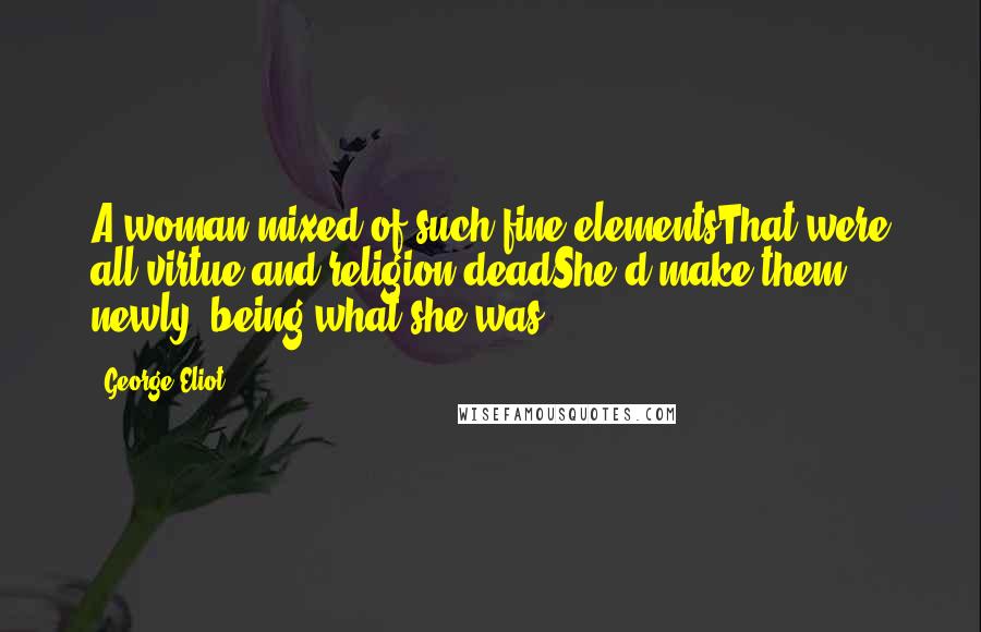 George Eliot Quotes: A woman mixed of such fine elementsThat were all virtue and religion deadShe'd make them newly, being what she was.