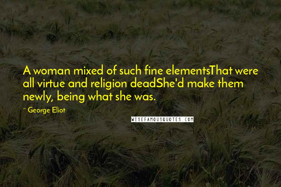George Eliot Quotes: A woman mixed of such fine elementsThat were all virtue and religion deadShe'd make them newly, being what she was.