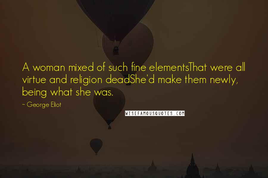 George Eliot Quotes: A woman mixed of such fine elementsThat were all virtue and religion deadShe'd make them newly, being what she was.