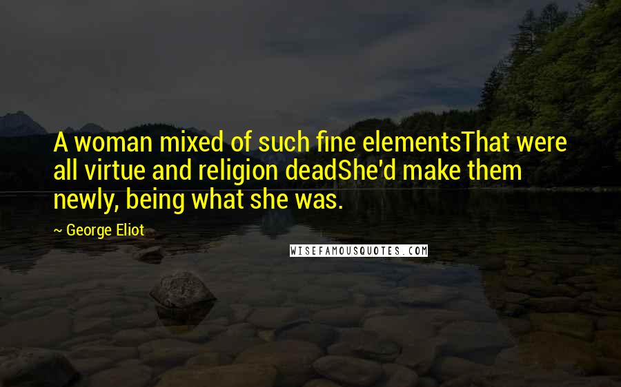 George Eliot Quotes: A woman mixed of such fine elementsThat were all virtue and religion deadShe'd make them newly, being what she was.