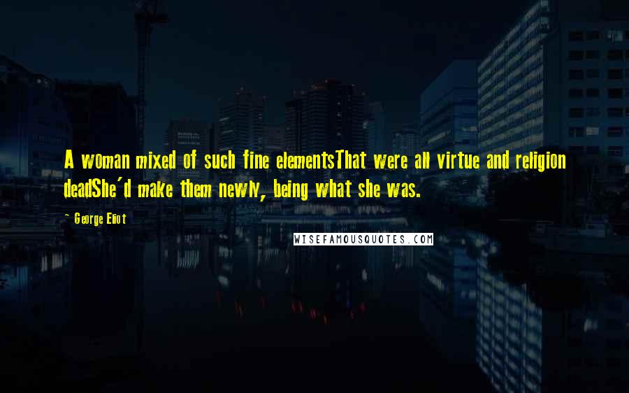 George Eliot Quotes: A woman mixed of such fine elementsThat were all virtue and religion deadShe'd make them newly, being what she was.