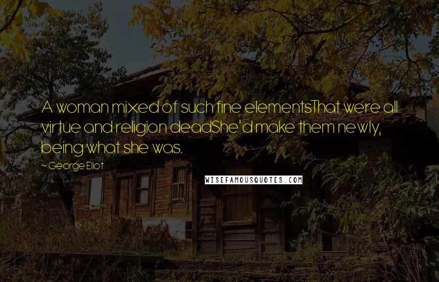 George Eliot Quotes: A woman mixed of such fine elementsThat were all virtue and religion deadShe'd make them newly, being what she was.