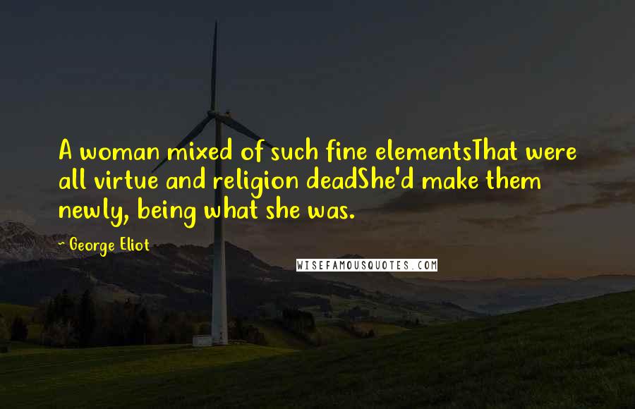 George Eliot Quotes: A woman mixed of such fine elementsThat were all virtue and religion deadShe'd make them newly, being what she was.