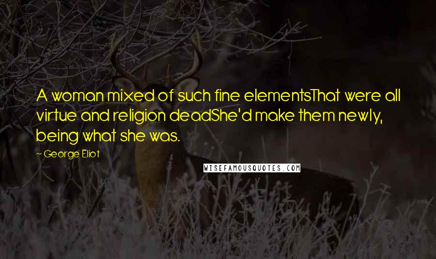 George Eliot Quotes: A woman mixed of such fine elementsThat were all virtue and religion deadShe'd make them newly, being what she was.